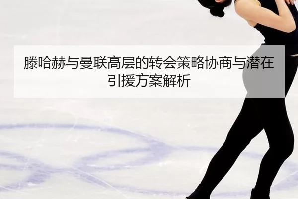 滕哈赫与曼联高层的转会策略协商与潜在引援方案解析