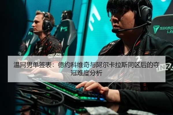 温网男单签表：德约科维奇与阿尔卡拉斯同区后的夺冠难度分析